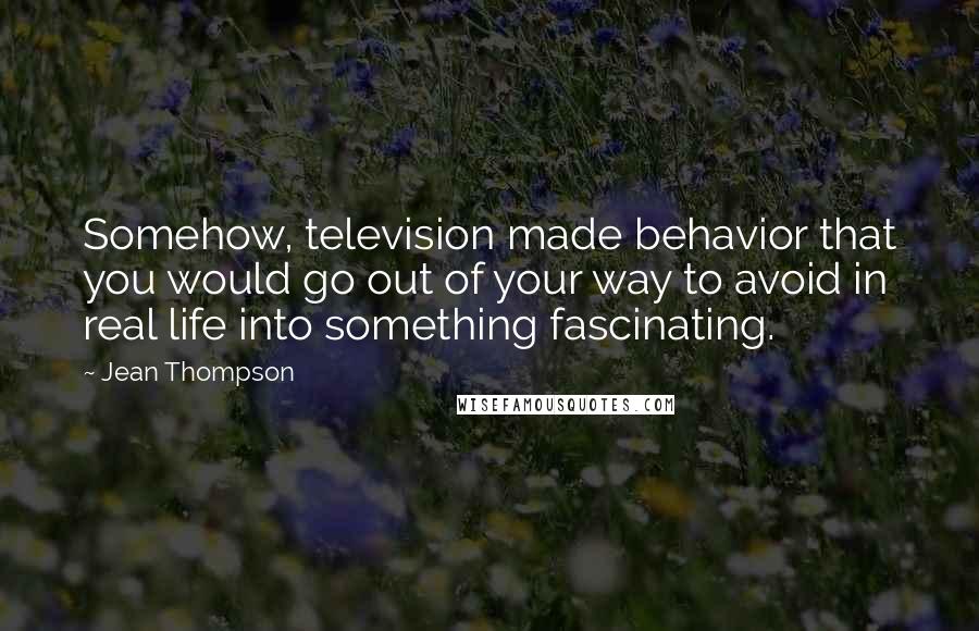 Jean Thompson Quotes: Somehow, television made behavior that you would go out of your way to avoid in real life into something fascinating.