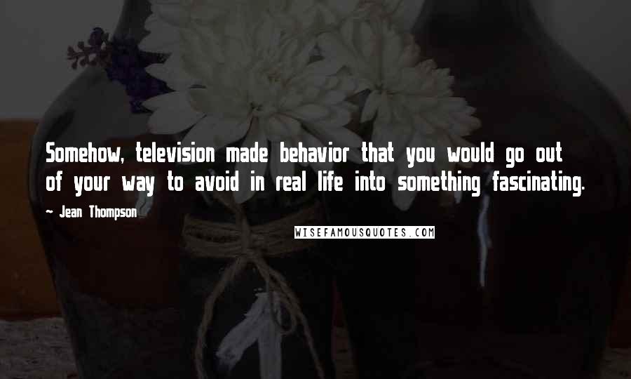 Jean Thompson Quotes: Somehow, television made behavior that you would go out of your way to avoid in real life into something fascinating.