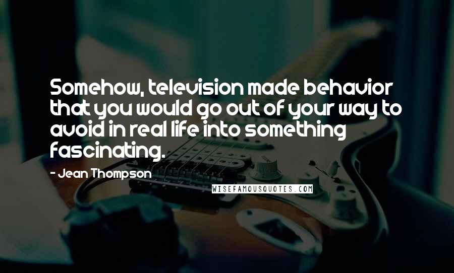 Jean Thompson Quotes: Somehow, television made behavior that you would go out of your way to avoid in real life into something fascinating.