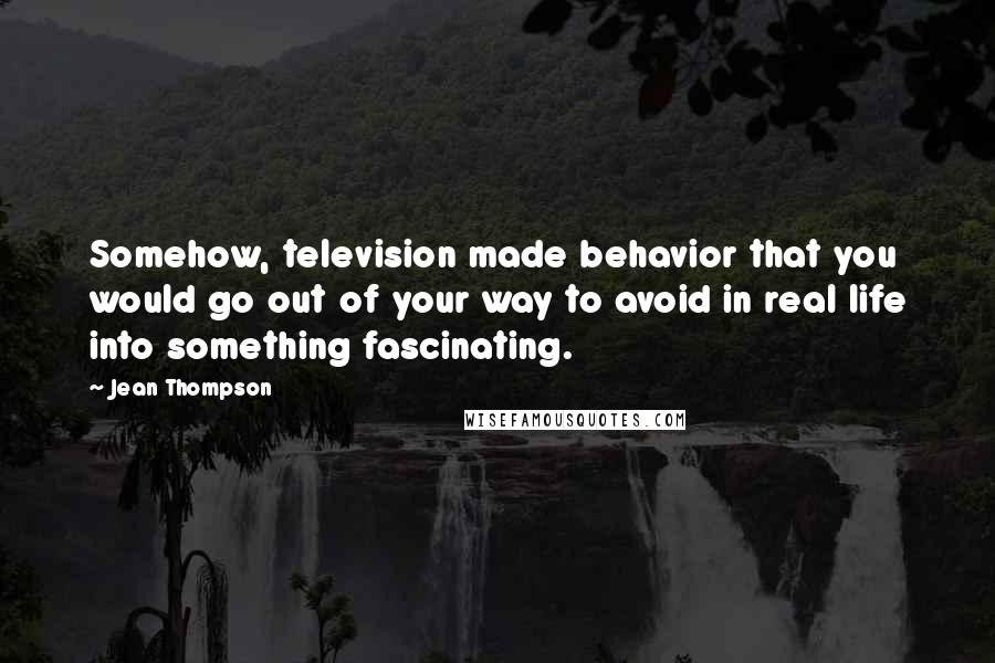 Jean Thompson Quotes: Somehow, television made behavior that you would go out of your way to avoid in real life into something fascinating.