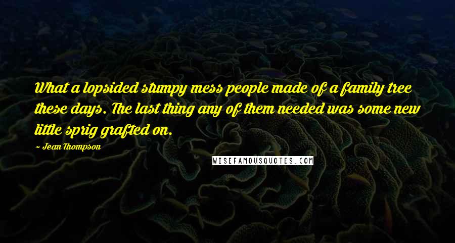 Jean Thompson Quotes: What a lopsided stumpy mess people made of a family tree these days. The last thing any of them needed was some new little sprig grafted on.