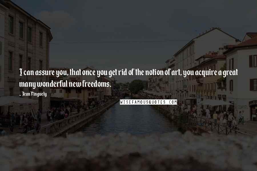 Jean Tinguely Quotes: I can assure you, that once you get rid of the notion of art, you acquire a great many wonderful new freedoms.