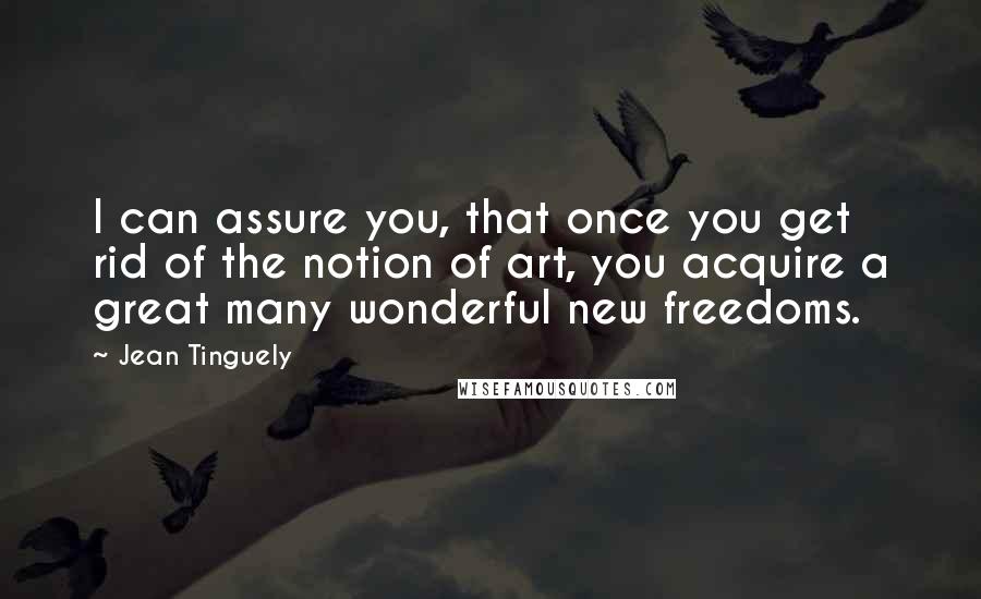 Jean Tinguely Quotes: I can assure you, that once you get rid of the notion of art, you acquire a great many wonderful new freedoms.