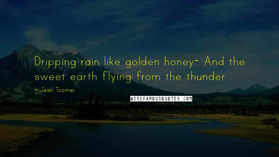 Jean Toomer Quotes: Dripping rain like golden honey- And the sweet earth flying from the thunder