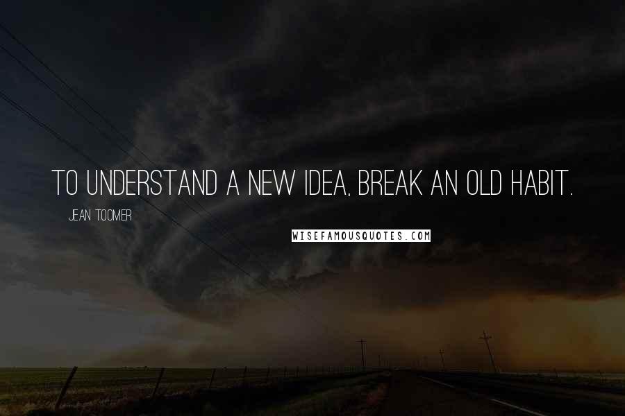 Jean Toomer Quotes: To understand a new idea, break an old habit.