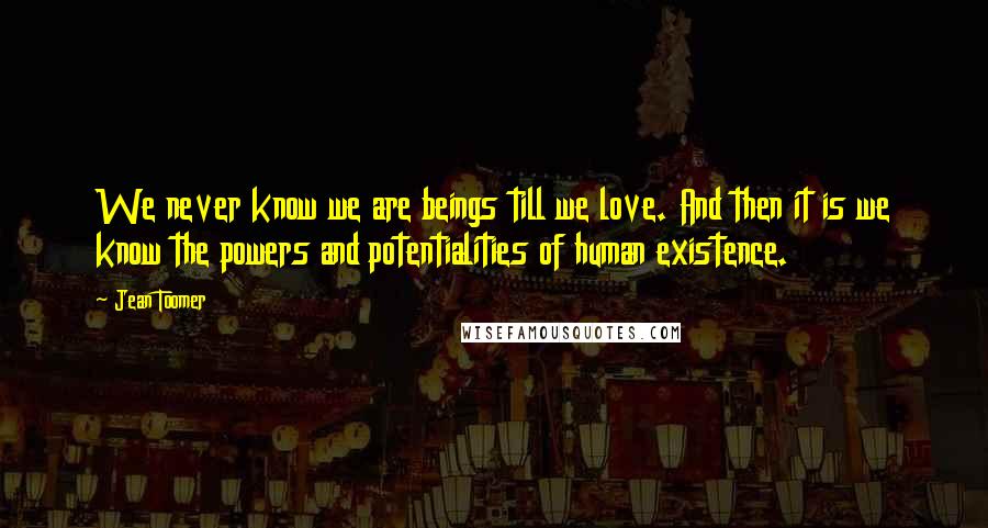 Jean Toomer Quotes: We never know we are beings till we love. And then it is we know the powers and potentialities of human existence.