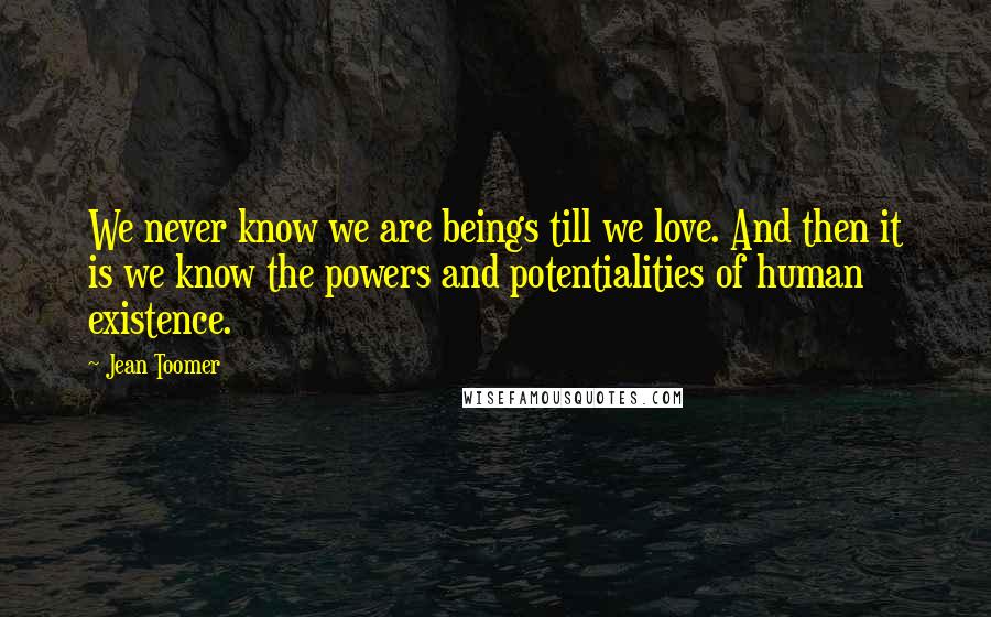 Jean Toomer Quotes: We never know we are beings till we love. And then it is we know the powers and potentialities of human existence.