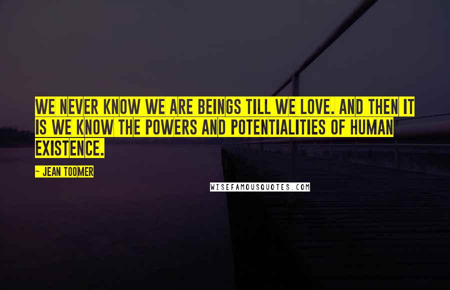 Jean Toomer Quotes: We never know we are beings till we love. And then it is we know the powers and potentialities of human existence.