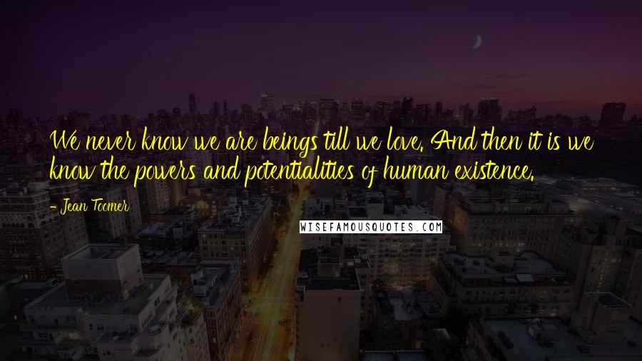 Jean Toomer Quotes: We never know we are beings till we love. And then it is we know the powers and potentialities of human existence.