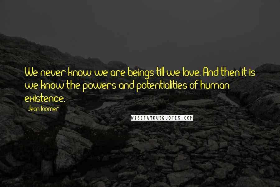 Jean Toomer Quotes: We never know we are beings till we love. And then it is we know the powers and potentialities of human existence.