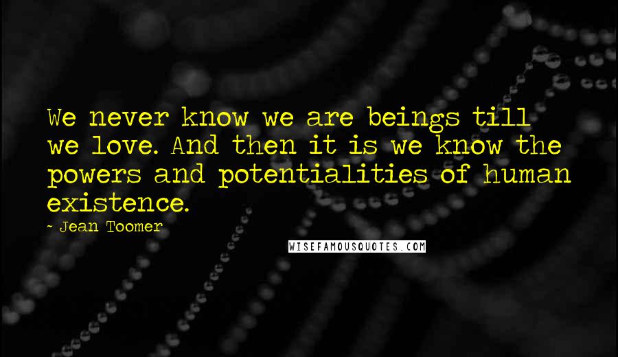 Jean Toomer Quotes: We never know we are beings till we love. And then it is we know the powers and potentialities of human existence.