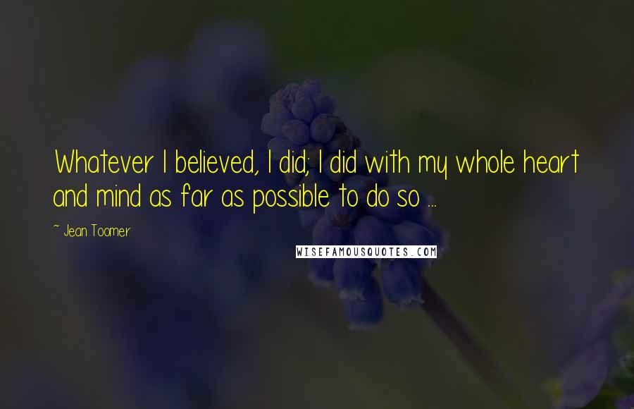 Jean Toomer Quotes: Whatever I believed, I did; I did with my whole heart and mind as far as possible to do so ...