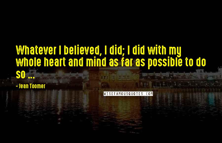 Jean Toomer Quotes: Whatever I believed, I did; I did with my whole heart and mind as far as possible to do so ...