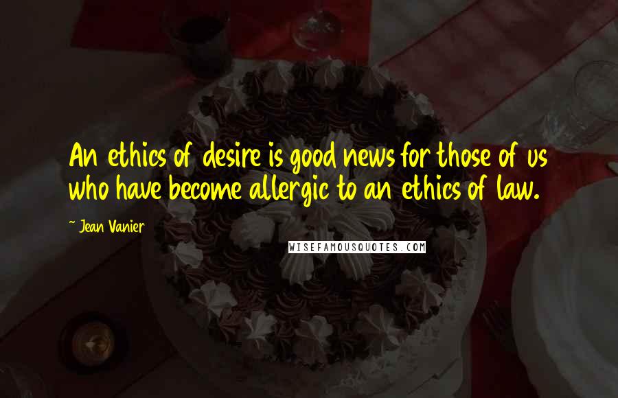 Jean Vanier Quotes: An ethics of desire is good news for those of us who have become allergic to an ethics of law.