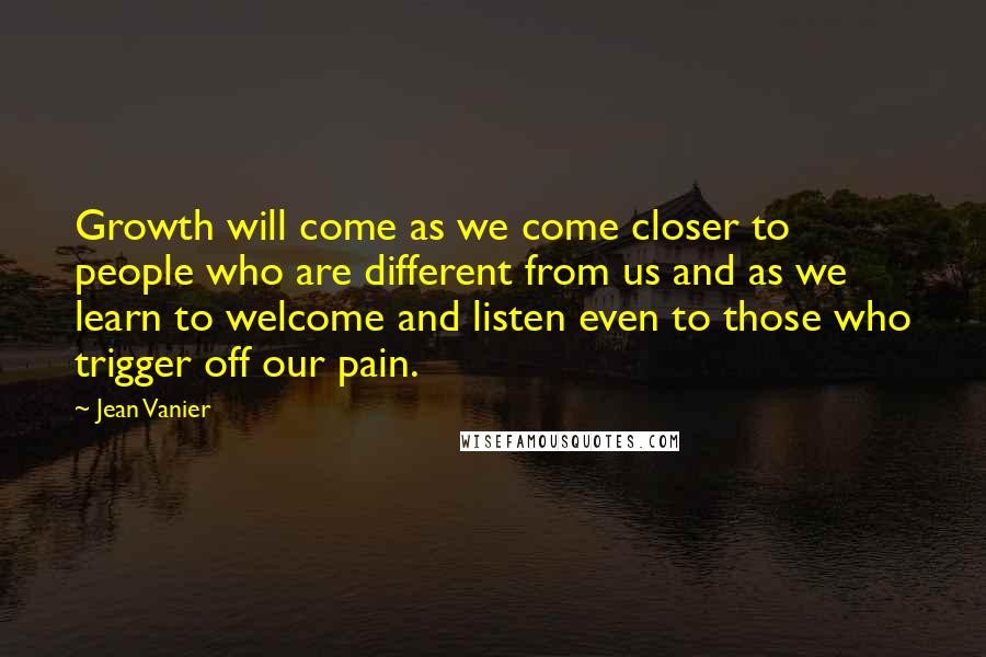 Jean Vanier Quotes: Growth will come as we come closer to people who are different from us and as we learn to welcome and listen even to those who trigger off our pain.