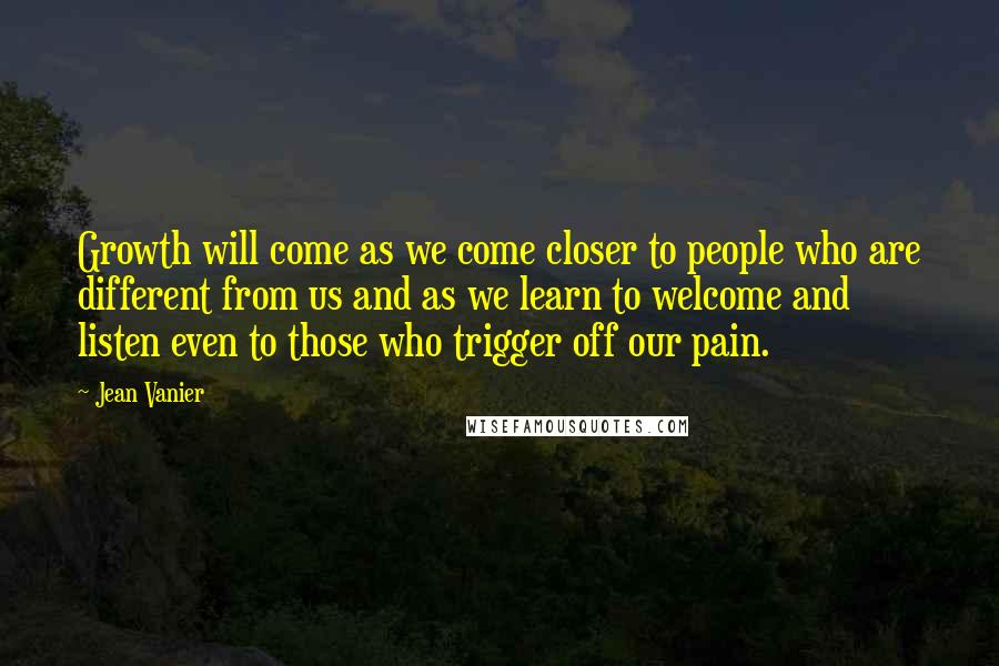 Jean Vanier Quotes: Growth will come as we come closer to people who are different from us and as we learn to welcome and listen even to those who trigger off our pain.