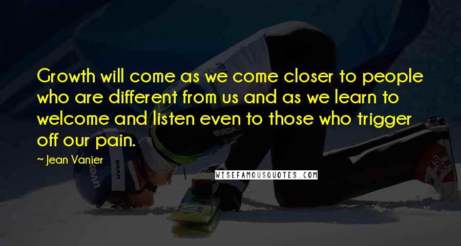 Jean Vanier Quotes: Growth will come as we come closer to people who are different from us and as we learn to welcome and listen even to those who trigger off our pain.