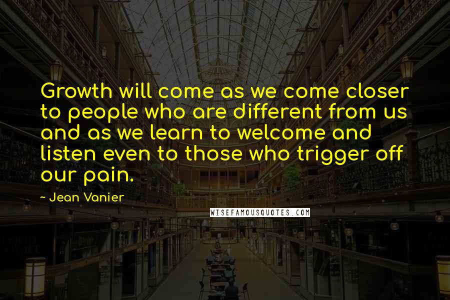 Jean Vanier Quotes: Growth will come as we come closer to people who are different from us and as we learn to welcome and listen even to those who trigger off our pain.