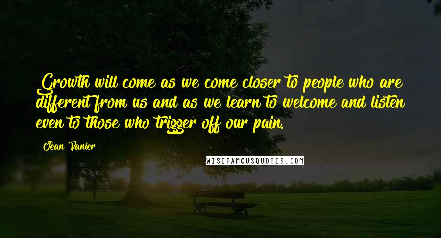 Jean Vanier Quotes: Growth will come as we come closer to people who are different from us and as we learn to welcome and listen even to those who trigger off our pain.