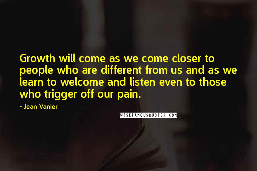 Jean Vanier Quotes: Growth will come as we come closer to people who are different from us and as we learn to welcome and listen even to those who trigger off our pain.