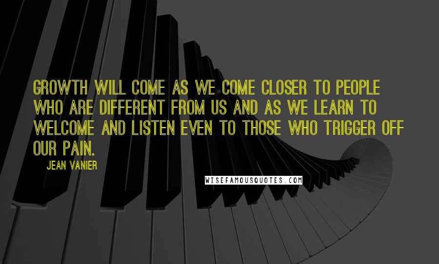 Jean Vanier Quotes: Growth will come as we come closer to people who are different from us and as we learn to welcome and listen even to those who trigger off our pain.