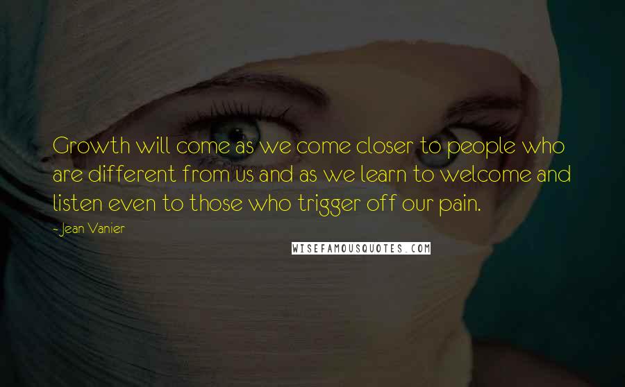 Jean Vanier Quotes: Growth will come as we come closer to people who are different from us and as we learn to welcome and listen even to those who trigger off our pain.