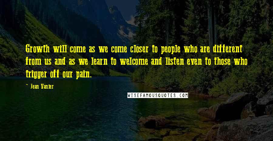 Jean Vanier Quotes: Growth will come as we come closer to people who are different from us and as we learn to welcome and listen even to those who trigger off our pain.