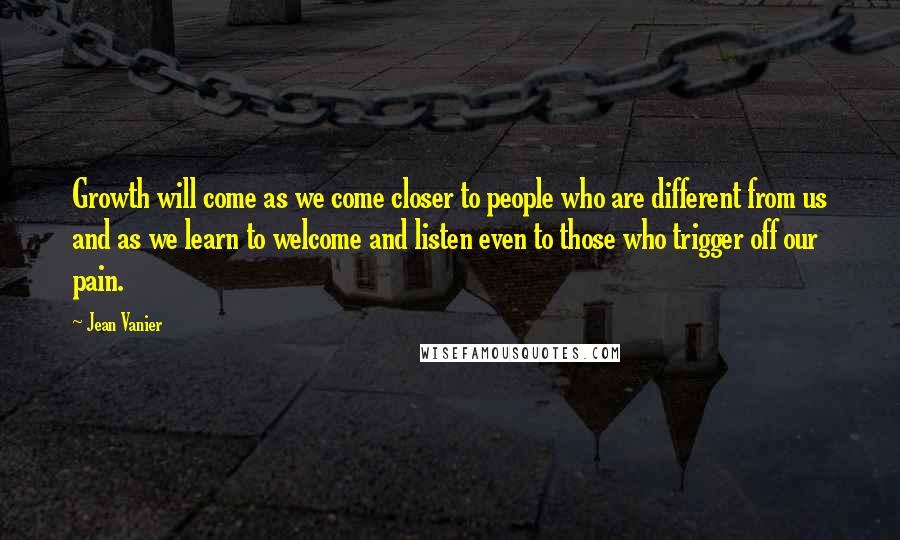 Jean Vanier Quotes: Growth will come as we come closer to people who are different from us and as we learn to welcome and listen even to those who trigger off our pain.