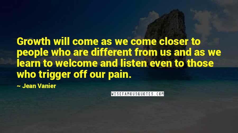 Jean Vanier Quotes: Growth will come as we come closer to people who are different from us and as we learn to welcome and listen even to those who trigger off our pain.