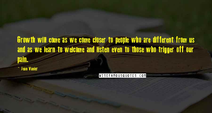 Jean Vanier Quotes: Growth will come as we come closer to people who are different from us and as we learn to welcome and listen even to those who trigger off our pain.