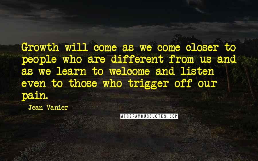 Jean Vanier Quotes: Growth will come as we come closer to people who are different from us and as we learn to welcome and listen even to those who trigger off our pain.