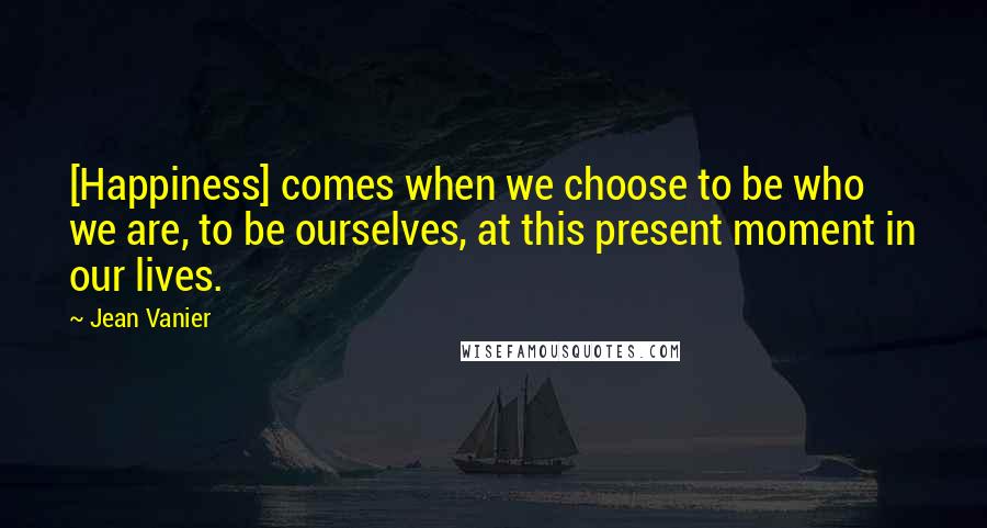 Jean Vanier Quotes: [Happiness] comes when we choose to be who we are, to be ourselves, at this present moment in our lives.