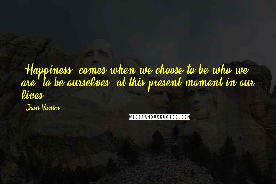 Jean Vanier Quotes: [Happiness] comes when we choose to be who we are, to be ourselves, at this present moment in our lives.