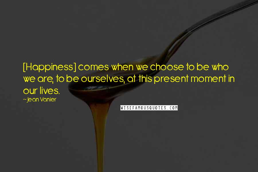 Jean Vanier Quotes: [Happiness] comes when we choose to be who we are, to be ourselves, at this present moment in our lives.