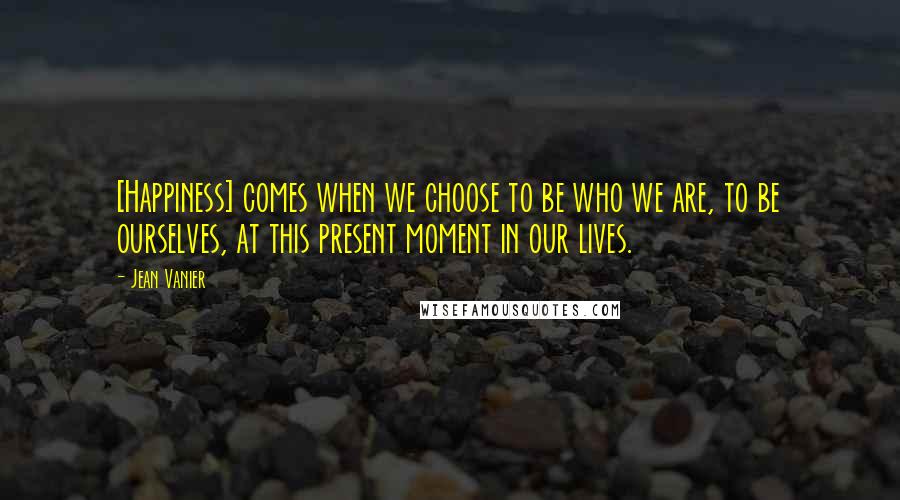 Jean Vanier Quotes: [Happiness] comes when we choose to be who we are, to be ourselves, at this present moment in our lives.