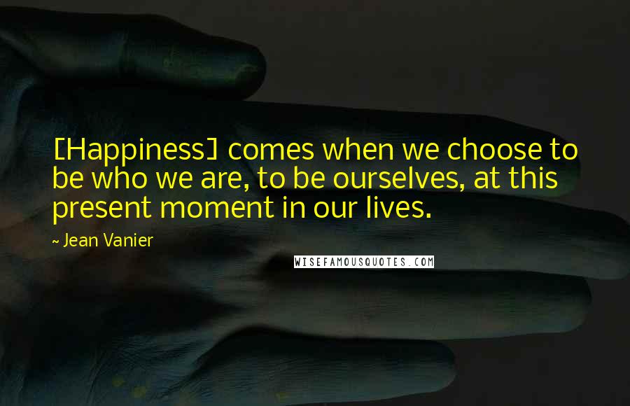 Jean Vanier Quotes: [Happiness] comes when we choose to be who we are, to be ourselves, at this present moment in our lives.