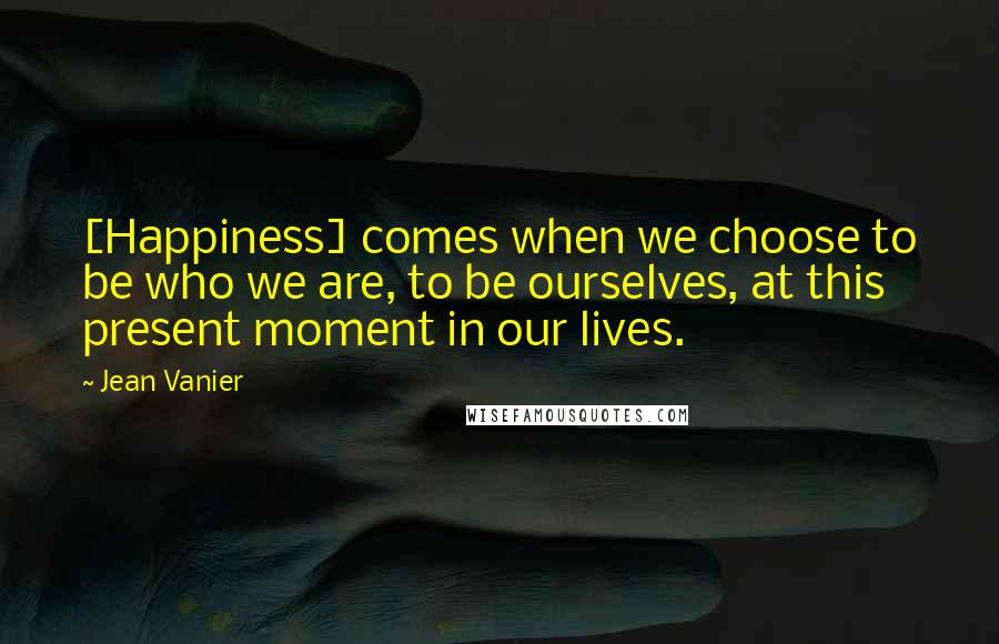 Jean Vanier Quotes: [Happiness] comes when we choose to be who we are, to be ourselves, at this present moment in our lives.