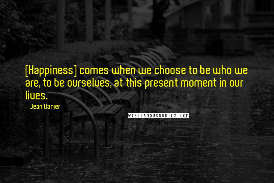 Jean Vanier Quotes: [Happiness] comes when we choose to be who we are, to be ourselves, at this present moment in our lives.