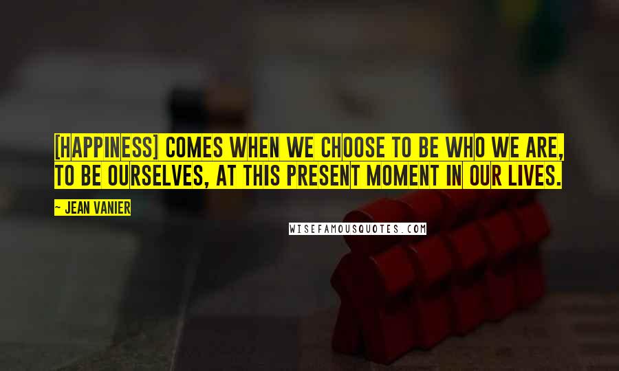 Jean Vanier Quotes: [Happiness] comes when we choose to be who we are, to be ourselves, at this present moment in our lives.