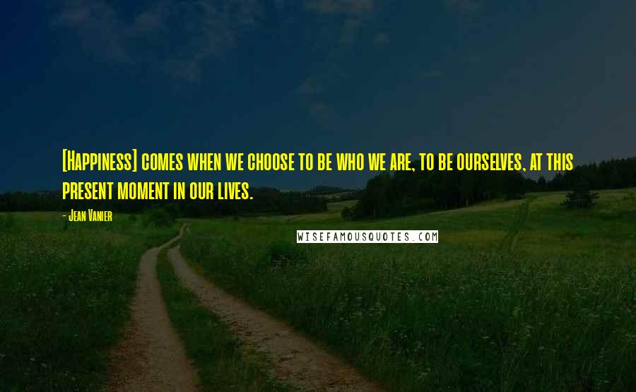 Jean Vanier Quotes: [Happiness] comes when we choose to be who we are, to be ourselves, at this present moment in our lives.