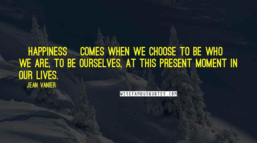 Jean Vanier Quotes: [Happiness] comes when we choose to be who we are, to be ourselves, at this present moment in our lives.