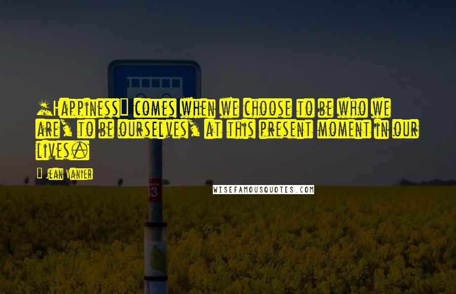 Jean Vanier Quotes: [Happiness] comes when we choose to be who we are, to be ourselves, at this present moment in our lives.