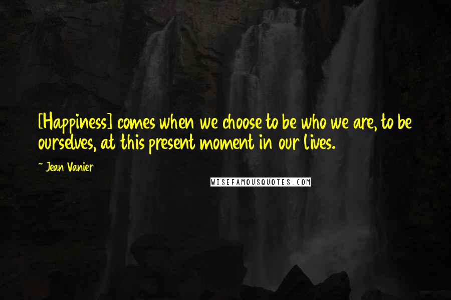 Jean Vanier Quotes: [Happiness] comes when we choose to be who we are, to be ourselves, at this present moment in our lives.