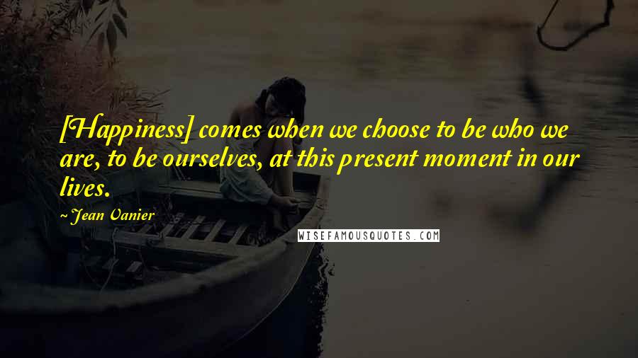 Jean Vanier Quotes: [Happiness] comes when we choose to be who we are, to be ourselves, at this present moment in our lives.