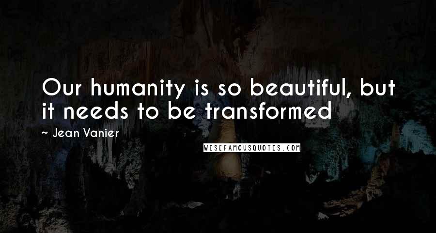 Jean Vanier Quotes: Our humanity is so beautiful, but it needs to be transformed