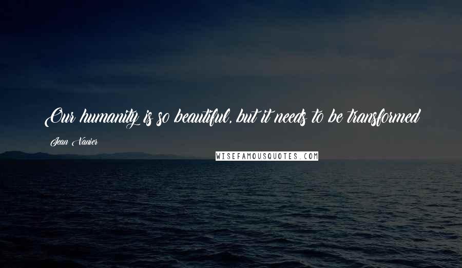 Jean Vanier Quotes: Our humanity is so beautiful, but it needs to be transformed