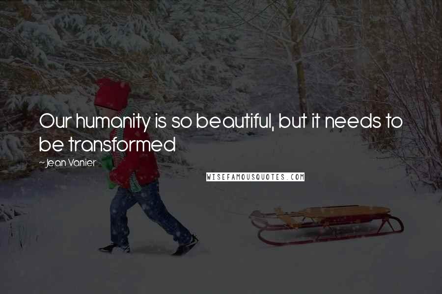 Jean Vanier Quotes: Our humanity is so beautiful, but it needs to be transformed