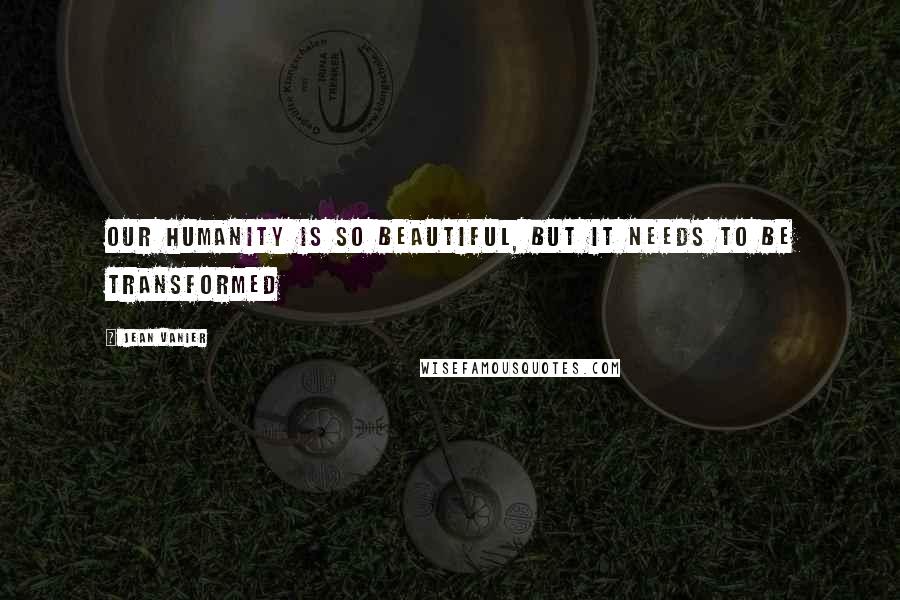 Jean Vanier Quotes: Our humanity is so beautiful, but it needs to be transformed