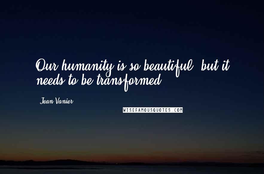 Jean Vanier Quotes: Our humanity is so beautiful, but it needs to be transformed