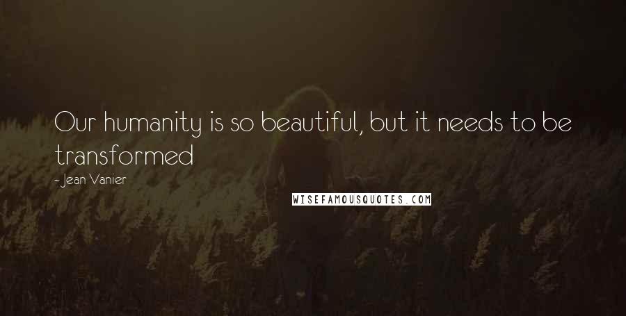 Jean Vanier Quotes: Our humanity is so beautiful, but it needs to be transformed